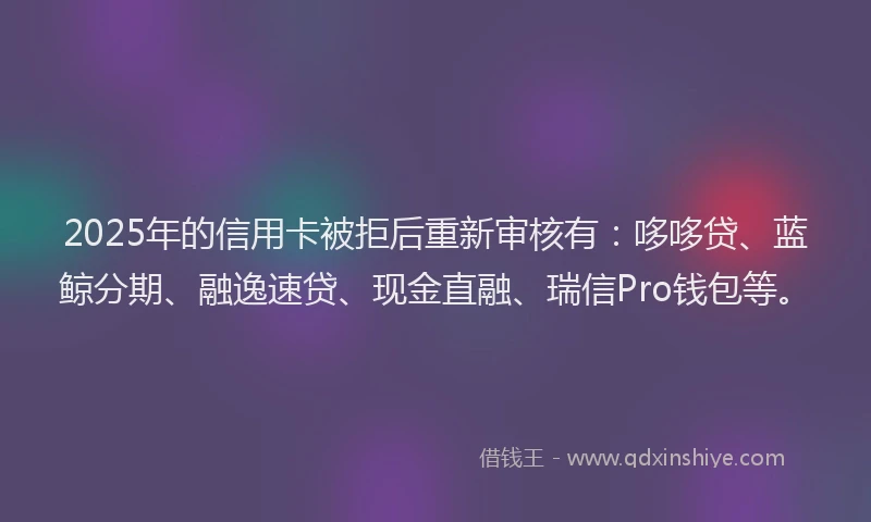 2025年的信用卡被拒后重新审核有：哆哆贷、蓝鲸分期、融逸速贷、现金直融、瑞信Pro钱包等。