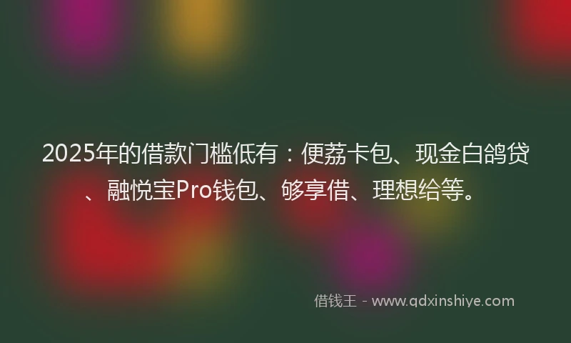 2025年的借款门槛低有：便荔卡包、现金白鸽贷、融悦宝Pro钱包、够享借、理想给等。