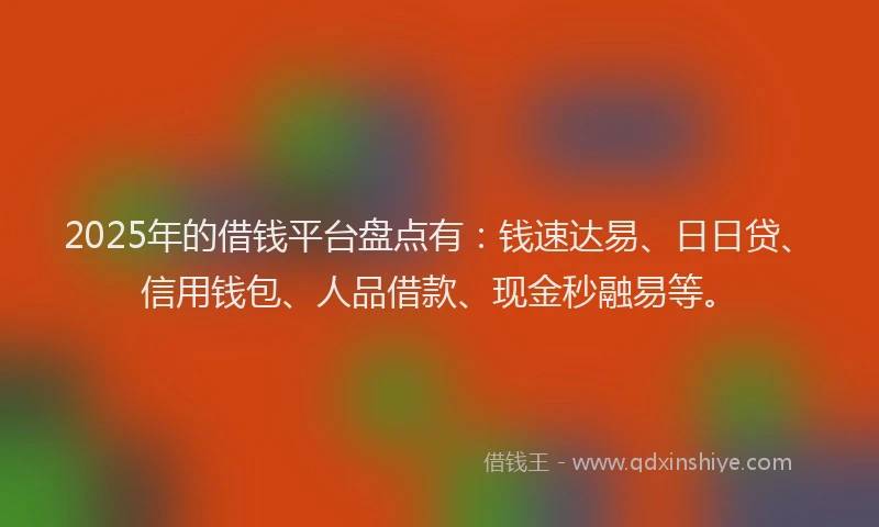 2025年的借钱平台盘点有：钱速达易、日日贷、信用钱包、人品借款、现金秒融易等。