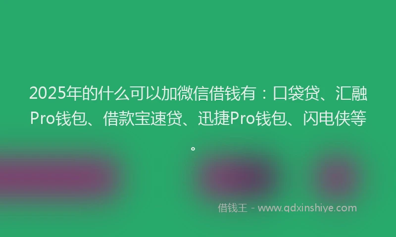 2025年的什么可以加微信借钱有：口袋贷、汇融Pro钱包、借款宝速贷、迅捷Pro钱包、闪电侠等。