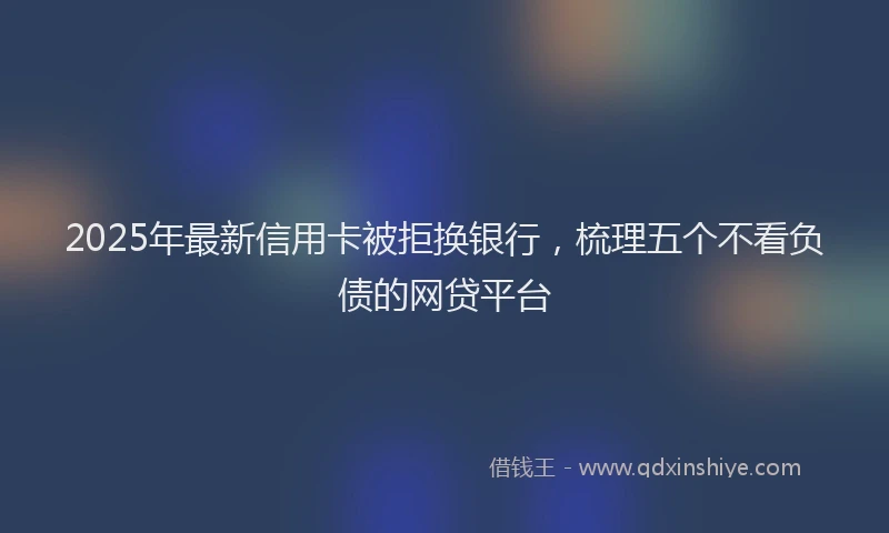 2025年最新信用卡被拒换银行，梳理五个不看负债的网贷平台