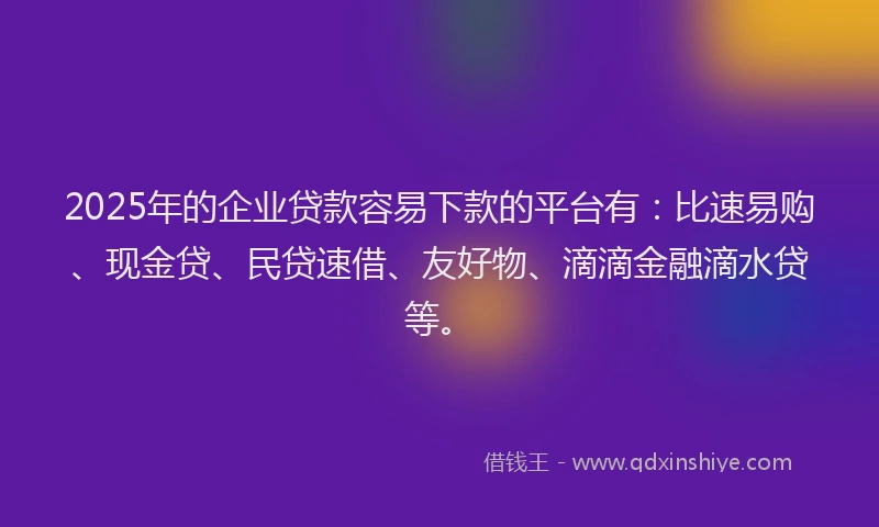 2025年的企业贷款容易下款的平台有：比速易购、现金贷、民贷速借、友好物、滴滴金融滴水贷等。