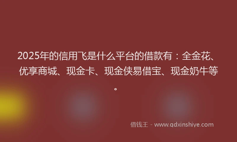 2025年的信用飞是什么平台的借款有：全金花、优享商城、现金卡、现金侠易借宝、现金奶牛等。