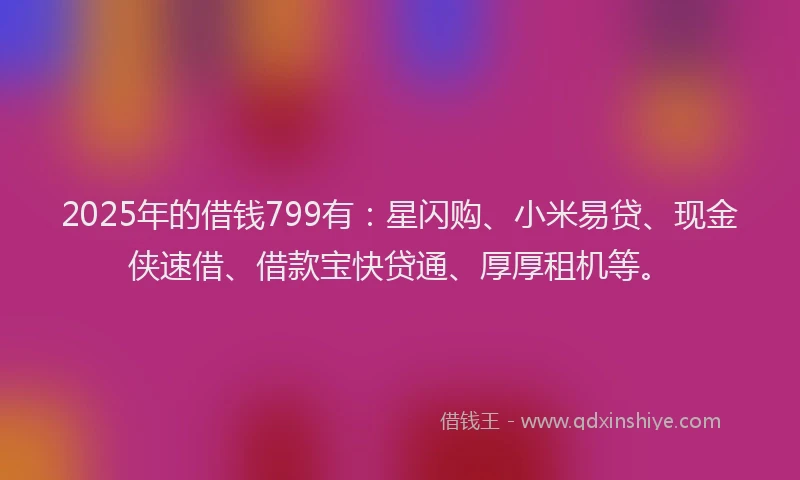 2025年的借钱799有：星闪购、小米易贷、现金侠速借、借款宝快贷通、厚厚租机等。