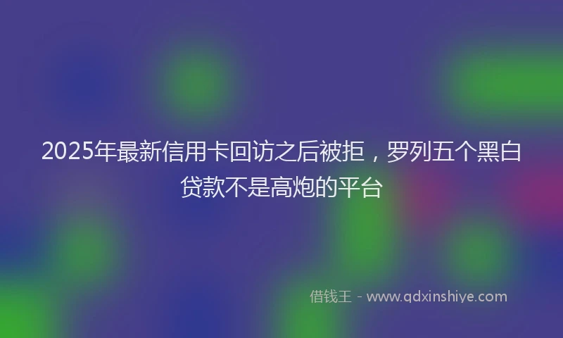 2025年最新信用卡回访之后被拒，罗列五个黑白贷款不是高炮的平台