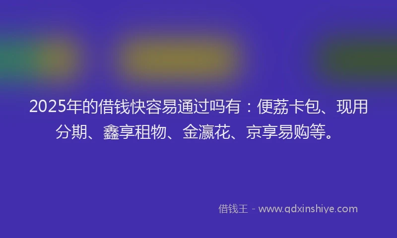 2025年的借钱快容易通过吗有：便荔卡包、现用分期、鑫享租物、金瀛花、京享易购等。