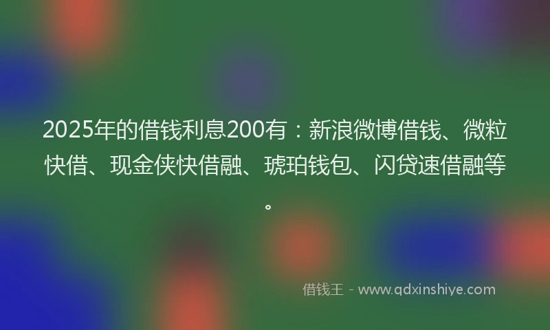 2025年的借钱利息200有：新浪微博借钱、微粒快借、现金侠快借融、琥珀钱包、闪贷速借融等。