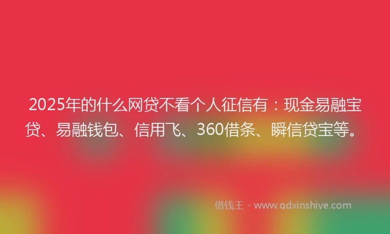 2025年的什么网贷不看个人征信有：现金易融宝贷、易融钱包、信用飞、360借条、瞬信贷宝等。