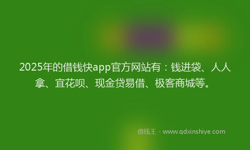 2025年的借钱快app官方网站有：钱进袋、人人拿、宜花呗、现金贷易借、极客商城等。