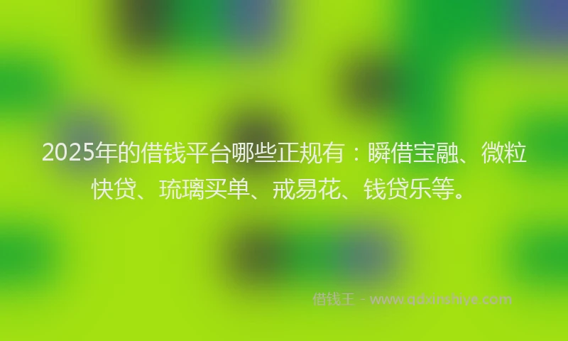 2025年的借钱平台哪些正规有：瞬借宝融、微粒快贷、琉璃买单、戒易花、钱贷乐等。