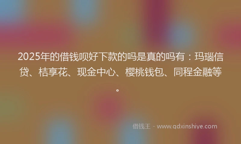 2025年的借钱呗好下款的吗是真的吗有：玛瑙信贷、桔享花、现金中心、樱桃钱包、同程金融等。