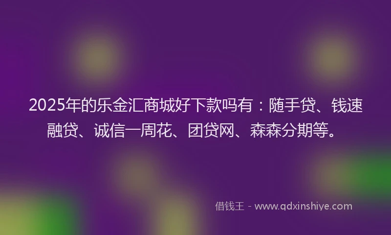 2025年的乐金汇商城好下款吗有：随手贷、钱速融贷、诚信一周花、团贷网、森森分期等。