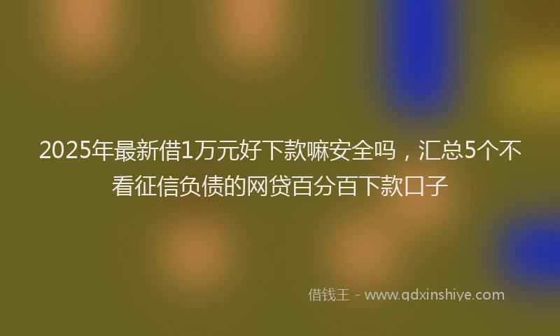 2025年最新借1万元好下款嘛安全吗，汇总5个不看征信负债的网贷百分百下款口子