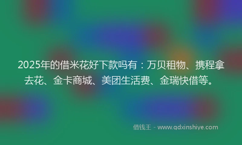 2025年的借米花好下款吗有：万贝租物、携程拿去花、金卡商城、美团生活费、金瑞快借等。