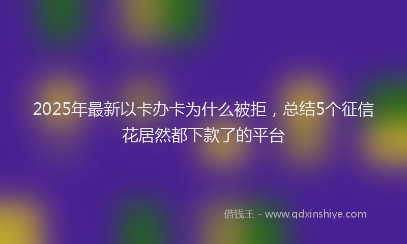 2025年最新以卡办卡为什么被拒，总结5个征信花居然都下款了的平台