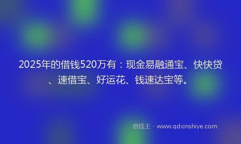 2025年的借钱520万有：现金易融通宝、快快贷、速借宝、好运花、钱速达宝等。