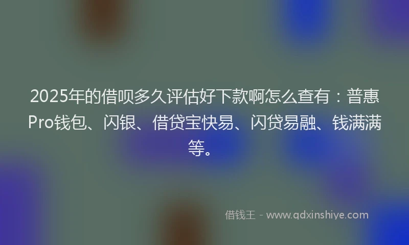2025年的借呗多久评估好下款啊怎么查有：普惠Pro钱包、闪银、借贷宝快易、闪贷易融、钱满满等。
