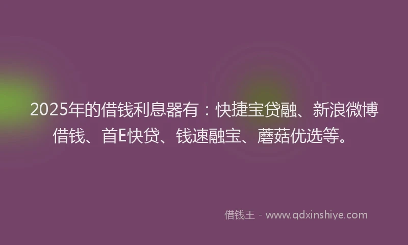 2025年的借钱利息器有：快捷宝贷融、新浪微博借钱、首E快贷、钱速融宝、蘑菇优选等。