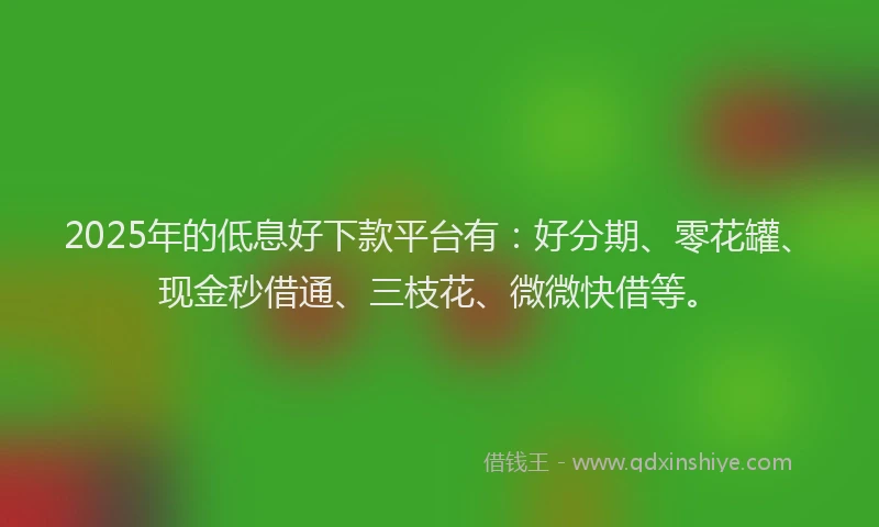 2025年的低息好下款平台有：好分期、零花罐、现金秒借通、三枝花、微微快借等。