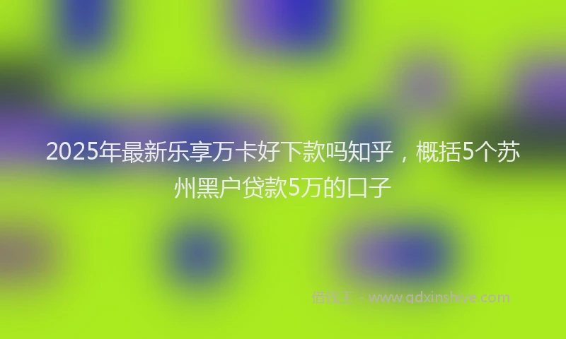 2025年最新乐享万卡好下款吗知乎，概括5个苏州黑户贷款5万的口子
