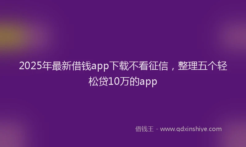 2025年最新借钱app下载不看征信，整理五个轻松贷10万的app
