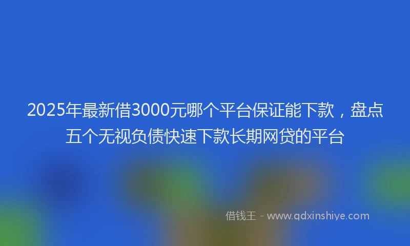 2025年最新借3000元哪个平台保证能下款，盘点五个无视负债快速下款长期网贷的平台