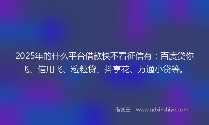 2025年的什么平台借款快不看征信有：百度贷你飞、信用飞、粒粒贷、抖享花、万通小贷等。