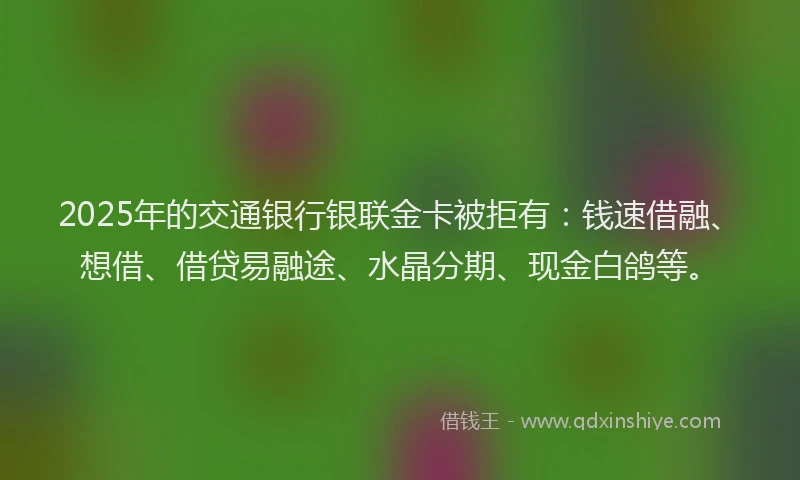 2025年的交通银行银联金卡被拒有：钱速借融、想借、借贷易融途、水晶分期、现金白鸽等。