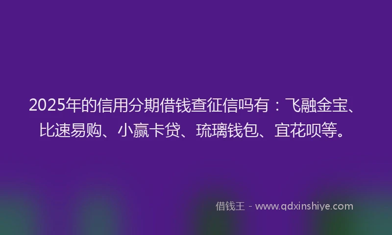 2025年的信用分期借钱查征信吗有：飞融金宝、比速易购、小赢卡贷、琉璃钱包、宜花呗等。