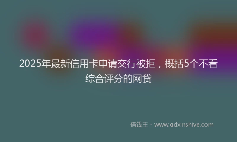 2025年最新信用卡申请交行被拒，概括5个不看综合评分的网贷