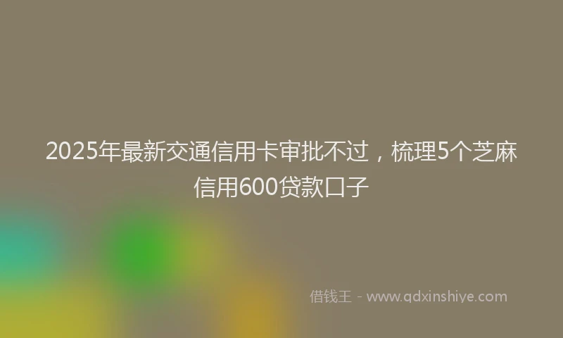 2025年最新交通信用卡审批不过，梳理5个芝麻信用600贷款口子