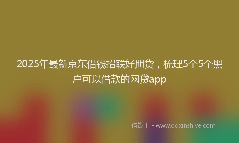 2025年最新京东借钱招联好期贷，梳理5个5个黑户可以借款的网贷app