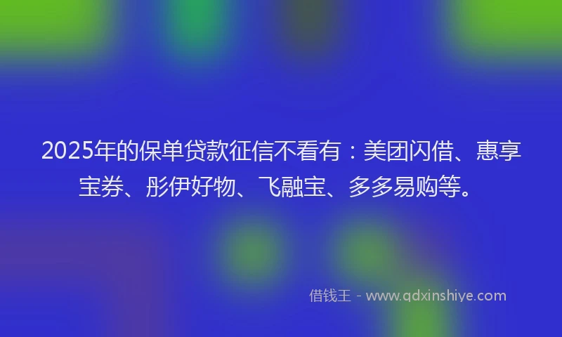 2025年的保单贷款征信不看有：美团闪借、惠享宝券、彤伊好物、飞融宝、多多易购等。