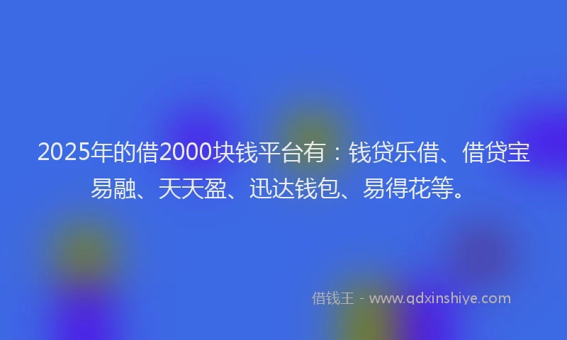 2025年的借2000块钱平台有：钱贷乐借、借贷宝易融、天天盈、迅达钱包、易得花等。
