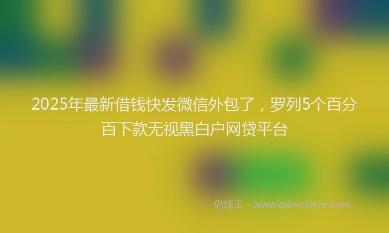 2025年最新借钱快发微信外包了，罗列5个百分百下款无视黑白户网贷平台