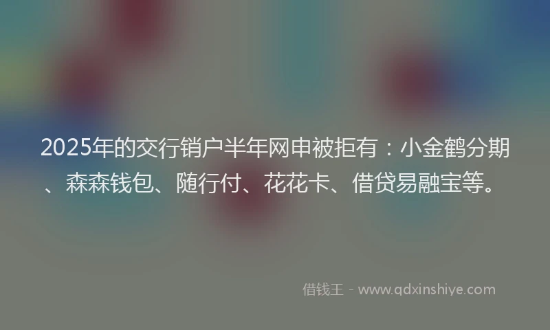 2025年的交行销户半年网申被拒有：小金鹤分期、森森钱包、随行付、花花卡、借贷易融宝等。