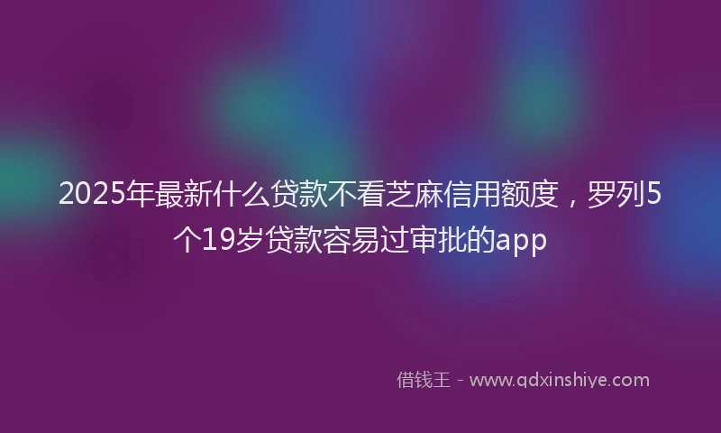2025年最新什么贷款不看芝麻信用额度，罗列5个19岁贷款容易过审批的app