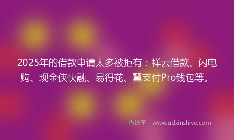 2025年的借款申请太多被拒有：祥云借款、闪电购、现金侠快融、易得花、翼支付Pro钱包等。