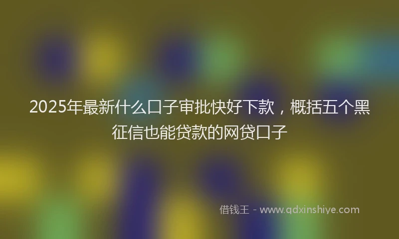 2025年最新什么口子审批快好下款，概括五个黑征信也能贷款的网贷口子