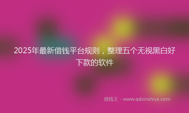 2025年最新借钱平台规则，整理五个无视黑白好下款的软件