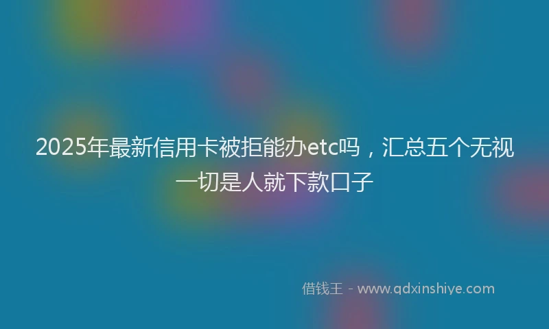 2025年最新信用卡被拒能办etc吗，汇总五个无视一切是人就下款口子