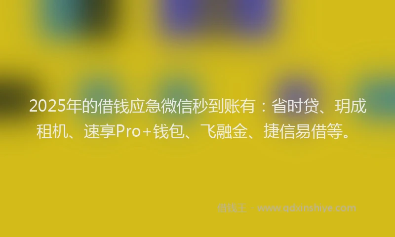 2025年的借钱应急微信秒到账有：省时贷、玥成租机、速享Pro+钱包、飞融金、捷信易借等。