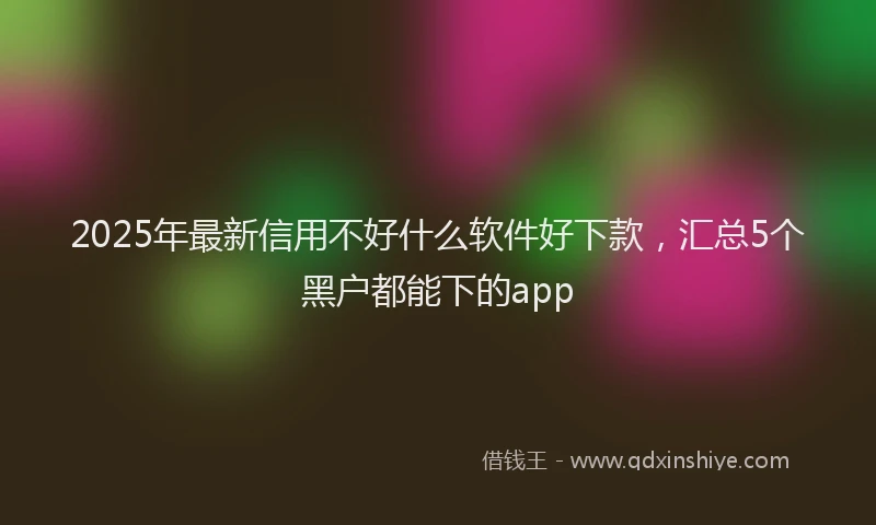 2025年最新信用不好什么软件好下款，汇总5个黑户都能下的app