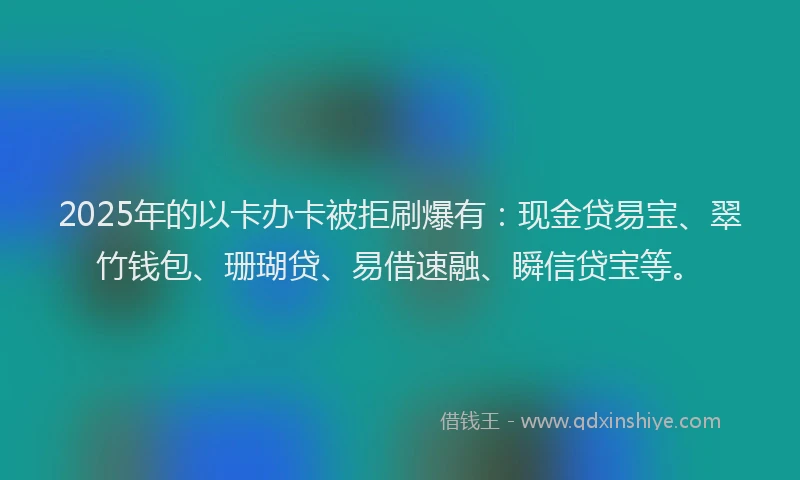 2025年的以卡办卡被拒刷爆有：现金贷易宝、翠竹钱包、珊瑚贷、易借速融、瞬信贷宝等。