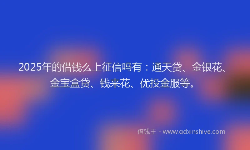 2025年的借钱么上征信吗有：通天贷、金银花、金宝盒贷、钱来花、优投金服等。