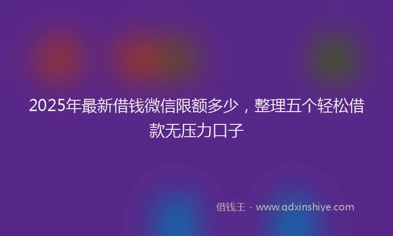 2025年最新借钱微信限额多少，整理五个轻松借款无压力口子