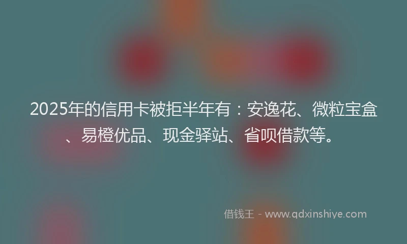 2025年的信用卡被拒半年有：安逸花、微粒宝盒、易橙优品、现金驿站、省呗借款等。