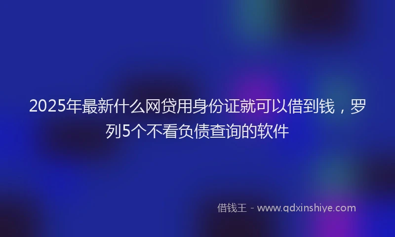 2025年最新什么网贷用身份证就可以借到钱，罗列5个不看负债查询的软件
