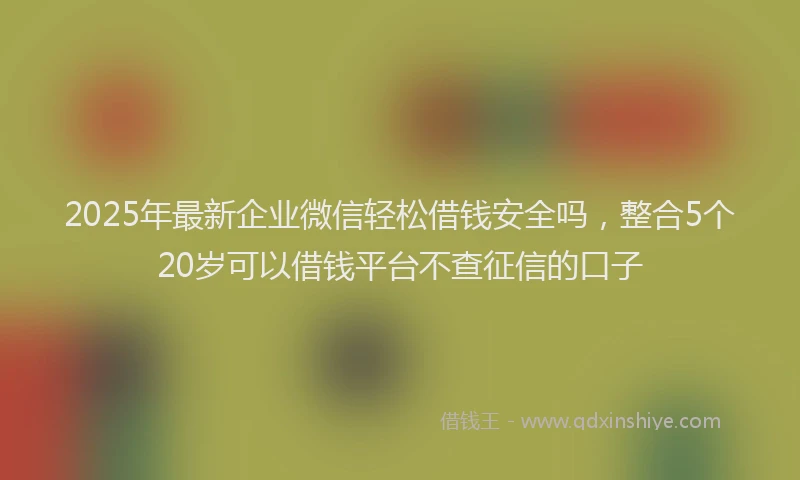 2025年最新企业微信轻松借钱安全吗，整合5个20岁可以借钱平台不查征信的口子