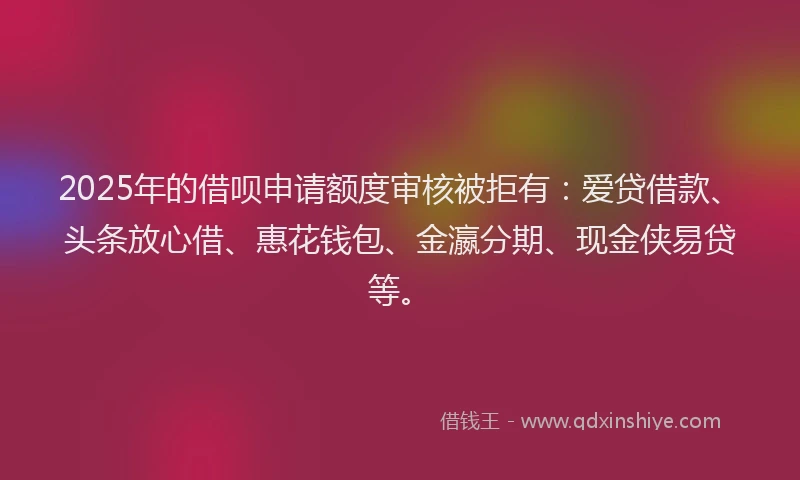 2025年的借呗申请额度审核被拒有：爱贷借款、头条放心借、惠花钱包、金瀛分期、现金侠易贷等。